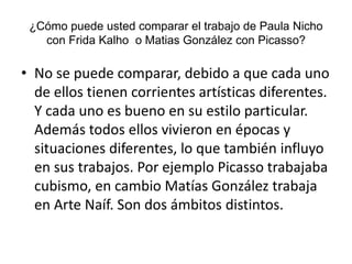 ¿Cómo puede usted comparar el trabajo de Paula Nicho
con Frida Kalho o Matias González con Picasso?
• No se puede comparar, debido a que cada uno
de ellos tienen corrientes artísticas diferentes.
Y cada uno es bueno en su estilo particular.
Además todos ellos vivieron en épocas y
situaciones diferentes, lo que también influyo
en sus trabajos. Por ejemplo Picasso trabajaba
cubismo, en cambio Matías González trabaja
en Arte Naíf. Son dos ámbitos distintos.
 