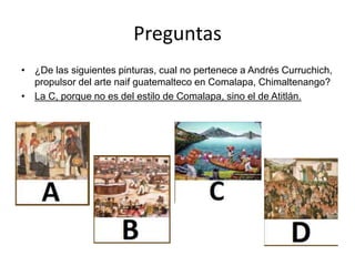 Preguntas
• ¿De las siguientes pinturas, cual no pertenece a Andrés Curruchich,
propulsor del arte naif guatemalteco en Comalapa, Chimaltenango?
• La C, porque no es del estilo de Comalapa, sino el de Atitlán.
 