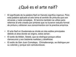 ¿Qué es el arte naif?
• El significado de la palabra Naif en francés significa ingenuo. Pero
esta palabra aplicada al arte toma el sentido de pinturas que son
sinceras y nada complejas. El termino también se utiliza para
referirse al arte creado por pintores que no tuvieron estudio formal
de pintura y obtienen sus conocimientos con la practica empírica.
• El arte Naif en Guatemala se divide en dos estilos principales
debido al área donde se origino, estos serian:
• El estilo de Atitlán, Sololá, que se distingue porque utiliza
claroscuros y son bastante realistas y detallistas.
• El estilo de San Juan Comalapa, Chimaltenango, se distingue por
su colorido y porque son caricaturescas.
 