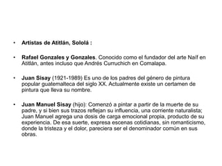 • Artistas de Atitlán, Sololá :
• Rafael Gonzales y Gonzales. Conocido como el fundador del arte Naíf en
Atitlán, antes incluso que Andrés Curruchich en Comalapa.
• Juan Sisay (1921-1989) Es uno de los padres del género de pintura
popular guatemalteca del siglo XX. Actualmente existe un certamen de
pintura que lleva su nombre.
• Juan Manuel Sisay (hijo): Comenzó a pintar a partir de la muerte de su
padre, y si bien sus trazos reflejan su influencia, una corriente naturalista;
Juan Manuel agrega una dosis de carga emocional propia, producto de su
experiencia. De esa suerte, expresa escenas cotidianas, sin romanticismo,
donde la tristeza y el dolor, pareciera ser el denominador común en sus
obras.
 