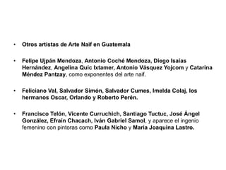 • Otros artistas de Arte Naif en Guatemala
• Felipe Ujpán Mendoza, Antonio Coché Mendoza, Diego Isaías
Hernández, Angelina Quic Ixtamer, Antonio Vásquez Yojcom y Catarina
Méndez Pantzay, como exponentes del arte naif.
• Feliciano Val, Salvador Simón, Salvador Cumes, Imelda Colaj, los
hermanos Oscar, Orlando y Roberto Perén.
• Francisco Telón, Vicente Curruchich, Santiago Tuctuc, José Ángel
González, Efraín Chacach, Iván Gabriel Samol, y aparece el ingenio
femenino con pintoras como Paula Nicho y María Joaquina Lastro.
 