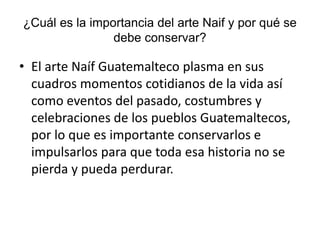 ¿Cuál es la importancia del arte Naif y por qué se
debe conservar?
• El arte Naíf Guatemalteco plasma en sus
cuadros momentos cotidianos de la vida así
como eventos del pasado, costumbres y
celebraciones de los pueblos Guatemaltecos,
por lo que es importante conservarlos e
impulsarlos para que toda esa historia no se
pierda y pueda perdurar.
 