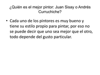¿Quién es el mejor pintor: Juan Sisay o Andrés
Curruchiche?
• Cada uno de los pintores es muy bueno y
tiene su estilo propio para pintar, por eso no
se puede decir que uno sea mejor que el otro,
todo depende del gusto particular.
 