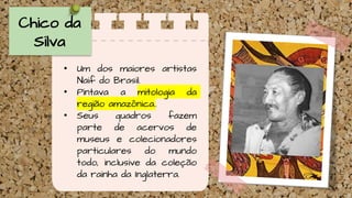 Chico da
Silva
• Um dos maiores artistas
Naif do Brasil.
• Pintava a mitologia da
região amazônica..
• Seus quadros fazem
parte de acervos de
museus e colecionadores
particulares do mundo
todo, inclusive da coleção
da rainha da Inglaterra.
 