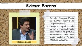 Robson Barros
Robson Barros
Jaguarão (MG)
• Artista Robson Faria
de Barros (1961) é de
Jaguarão (MG).
• Sempre gostou de
desenhos descobrindo
seu talento na pintura,
incentivado pela sua
irmã também Artista
Plástica Valquíria.
 