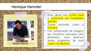 Henrique Hammler
Robson Barros
• Suas obras tem cores vivas
e contraste em tonalidades
quentes.
• Temas nacionais, como o
folclore.
• Faz justaposição de imagens,
em conjuntos marcados pelo
dinamismo, com diversos
temas originários de suas
raízes nordestinas.
 
