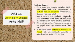 ATV1 da IV unidade
ARTES
Arte Naif
Modo de fazer:
• Com base em nossos estudos, CRIE,
uma Arte Naif que represente a
cultura popular brasileira (bricadeiras,
danças, festejos, etc).
1. Use a técnica que preferir: Lápis de
cor, aquarela, arte digital ou recorte
e colagem com papel criativo colorido..
2. Antes de desenhar, faça uma margem
no papel com aproximadamente 2,0
cm..
3. A atividade será entregue através do
Padlet, link disponibilizado durante a
aula de artes. Valor 5,0 pontos.
 