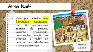 Arte Naif
• Feita por artistas sem
formação acadêmica,
que não aprenderam
técnica de pintura,
desenho, proporção,
perspectiva, noção de
estética e todas as
regras que estruturam
a arte acadêmica.. Helena
Coelho
 