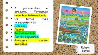 • A perspectiva é
precária, formando
desenhos bidimensionais.
• Os temas mais
frequentes são:
• cotidiano,
• Alegria
• Espontaneidade,
• festas populares,
• Paisagens rurais
simplistas.
Robson
Barros
 