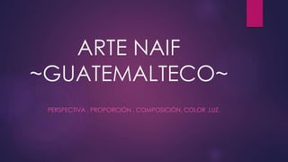 ARTE NAIF
~GUATEMALTECO~
PERSPECTIVA , PROPORCIÓN , COMPOSICIÓN, COLOR ,LUZ.
 