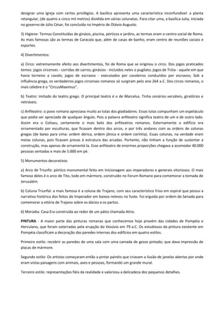 designar uma igreja com certos privilégios. A basílica apresenta uma característica inconfundível: a planta
retangular, (de quatro a cinco mil metros) dividida em várias colunatas. Para citar uma, a basílica Julia, iniciada
no governo de Júlio César, foi concluída no Império de Otávio Augusto.

3) Higiene: Termas Constituídas de ginásio, piscina, pórticos e jardins, as termas eram o centro social de Roma.
As mais famosas são as termas de Caracala que, além de casas de banho, eram centro de reuniões sociais e
esportes.

4) Divertimentos:

a) Circo: extremamente afeito aos divertimentos, foi de Roma que se originou o circo. Dos jogos praticados
temos: jogos circenses - corridas de carros; ginásios - incluídos neles o pugilato; jogos de Tróia - aquele em que
havia torneios a cavalo; jogos de escravos - executados por cavaleiros conduzidos por escravos; Sob a
influência grega, os verdadeiros jogos circenses romanos só surgiram pelo ano 264 a.C. Dos circos romanos, o
mais célebre é o "CircusMaximus".

b) Teatro: imitado do teatro grego. O principal teatro é o de Marcelus. Tinha cenários versáteis, giratórios e
retiráveis.

c) Anfiteatro: o povo romano apreciava muito as lutas dos gladiadores. Essas lutas compunham um espetáculo
que podia ser apreciado de qualquer ângulo. Pois a palavra anfiteatro significa teatro de um e de outro lado.
Assim era o Coliseu, certamente o mais belo dos anfiteatros romanos. Externamente o edifício era
ornamentado por esculturas, que ficavam dentro dos arcos, e por três andares com as ordens de colunas
gregas (de baixo para cima: ordem dórica, ordem jônica e ordem coríntia). Essas colunas, na verdade eram
meias colunas, pois ficavam presas à estrutura das arcadas. Portanto, não tinham a função de sustentar a
construção, mas apenas de ornamentá-la. Esse anfiteatro de enormes proporções chegava a acomodar 40.000
pessoas sentadas e mais de 5.000 em pé.

5) Monumentos decorativos

a) Arco de Triunfo: pórtico monumental feito em Inícionagem aos imperadores e generais vitoriosos. O mais
famoso deles é o arco de Tito, todo em mármore, construído no Forum Romano para comemorar a tomada de
Jerusalém.

b) Coluna Triunfal: a mais famosa é a coluna de Trajano, com seu característico friso em espiral que possui a
narrativa histórica dos feitos do Imperador em baixos-relevos no fuste. Foi erguida por ordem do Senado para
comemorar a vitória de Trajano sobre os dácios e os partos.

6) Moradia: Casa Era construída ao redor de um pátio chamada Atrio.

PINTURA - A maior parte das pinturas romanas que conhecemos hoje provém das cidades de Pompéia e
Herculano, que foram soterradas pela erupção do Vesúvio em 79 a.C. Os estudiosos da pintura existente em
Pompéia classificam a decoração das paredes internas dos edifícios em quatro estilos.

Primeiro estilo: recobrir as paredes de uma sala com uma camada de gesso pintado; que dava impressão de
placas de mármore.

Segundo estilo: Os artistas começaram então a pintar painéis que criavam a ilusão de janelas abertas por onde
eram vistas paisagens com animais, aves e pessoas, formando um grande mural.

Terceiro estilo: representações fiéis da realidade e valorizou a delicadeza dos pequenos detalhes.
 