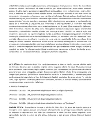 vista histórico, todas essas inovações tiveram seus primeiros passos desenvolvidos no interior das ricas cidades
comerciais italianas. Na condição de porta de entrada para várias mercadorias, essas cidades recebiam
pessoas de vários lugares que acabavam possibilitando a circulação de novos conhecimentos e valores. Além
disso, o ambiente das cidades italianas também esteve favorecido pela ascensão de uma rica camada de
comerciantes interessados em financiar a obra e artistas e intelectuais. Ocorrido ao longo de vários séculos e
em diferentes lugares, os historiadores subdividem especialmente o movimento renascentista italiano em três
épocas distintas: Trecento, que abarca os anos de 1300; o Quattrocentro, que envolve as manifestações do
século XV; e, finalmente, o Cinquecento, que compreende os anos “quinhentos”, o século XVI. Não sendo
previamente organizado, observamos que o renascimento surge em de modo difuso pelas nações da Europa.
Além de modificar a natureza das artes, com a introdução de técnicas mais apuradas e o gosto pela temática
humanística, o renascimento também provoca uma mudança no meio científico. Por meio de ações que
envolviam a observação e a experimentação do mundo, os cientistas dessa época conquistaram importantes
informações que contribuíram no desenvolvimento da medicina, da astronomia e da física. Observado como
um todo, não podemos simplificar o renascimento como uma mera substituição da forma medieval de se
enxergar o mundo. Devemos lembrar que muitos artistas e estudiosos dessa época não abandonaram suas
crenças e, em muitos casos, também valorizaram trabalhos de temática religiosa. De tal modo, o renascimento
coloca-se como uma importante experiência que oferece outra possibilidade do homem europeu lidar com o
mundo à sua volta. Foi o Renascimento Cultural e Artístico que transformou as formas de abordar a arte,
dando ênfase aos princípios matemáticos, à perspectiva, harmonia e equilíbrio.




ARTE GÓTICA - Em meados do século XII, o comércio começou a se alicerçar. Isso fez com que o âmbito social
se deslocasse do campo para as cidades, surgindo assim a burguesia urbana. No século XVI, surgiu um novo
estilo arquitetônico denominado de gótico pelos estudiosos, pois consideravam sua aparência tão bárbara que
poderia ter sido criado pelos godos. A origem da expressão gótica não tem relação direta com os godos, uma
antiga nação germânica que invadiu o Império Romano no século V. Posteriormente, a denominação gótica
perdeu seu caráter depreciativo e ficou definitivamente ligado à arquitetura dos arcos ogivais. Por volta de
1140, surgiu a primeira construção gótica Abadia Saint-Denis, na França. A principal diferença observada entre
uma igreja gótica e uma românica é a fachada.

• A divisão da arte gótica

1º Período – De 1100 a 1200, denominado de período de transição ou gótico primitivo.

2º Período – De 1200 a 1300, denominado de período gótico lanceolado.

3º Período – De 1300 a 1400, denominado de período gótico irradiante.

4º Período – De 1400 a 1500, denominado de período gótico flamejante ou “flamboyant”.

PINTURA GÓTICA - desenvolveu-se durante os séculos XII, XIV e início do século XV, quando começou a
incorporar novos aspectos, os quais prenunciavam o Renascimento. Sua principal característica foi a procura
do realismo na representação dos seres que compunham as obras pintadas. Obras magníficas foram
apresentadas durante o período da arte gótica, destacando-se dois grandes pintores; Giovanni Gualteri,
Giotto.
 