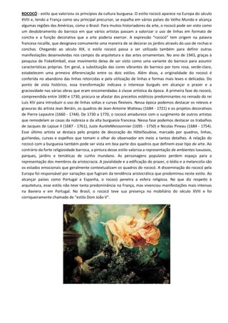 ROCOCÓ - estilo que valorizou os princípios da cultura burguesa. O estilo rococó aparece na Europa do século
XVIII e, tendo a França como seu principal precursor, se espalha em vários países do Velho Mundo e alcança
algumas regiões das Américas, como o Brasil. Para muitos historiadores da arte, o rococó pode ser visto como
um desdobramento do barroco em que vários artistas passam a valorizar o uso de linhas em formato de
concha e a função decorativa que a arte poderia exercer. A expressão “rococó” tem origem na palavra
francesa rocaille, que designava comumente uma maneira de se decorar os jardins através do uso de rochas e
conchas. Chegando ao século XIX, o estilo rococó passa a ser utilizado também para definir outras
manifestações desenvolvidas nos campos da arquitetura e das artes ornamentais. No ano de 1943, graças à
pesquisa de FiskeKimball, esse movimento deixa de ser visto como uma variante do barroco para assumir
características próprias. Em geral, a substituição das cores vibrantes do barroco por tons rosa, verde-claro,
estabelecem uma primeira diferenciação entre os dois estilos. Além disso, a originalidade do rococó é
conferida no abandono das linhas retorcidas e pela utilização de linhas e formas mais leves e delicadas. Do
ponto de vista histórico, essa transformação indicava o interesse burguês em alcançar o prazer e a
graciosidade nas várias obras que eram encomendadas à classe artística da época. A primeira fase do rococó,
compreendida entre 1690 e 1730, procura se afastar dos preceitos estéticos predominantes no reinado do rei
Luís XIV para introduzir o uso de linhas soltas e curvas flexíveis. Nessa época podemos destacar os relevos e
gravuras do artista Jean Beráin, os quadros de Jean-Antoine Watteau (1684 - 1721) e os projetos decorativos
de Pierre Lepautre (1660 - 1744). De 1730 a 1770, o rococó amadurece com o surgimento de outros artistas
que remodelam as casas da nobreza e da alta burguesia francesa. Nessa fase podemos destacar os trabalhos
de Jacques de Lajoue II (1687 - 1761), Juste AurèleMeissonnier (1695 - 1750) e Nicolas Pineau (1684 - 1754).
Esse último artista se destaca pelo projeto de decoração do HôtelSoubise, marcado por quadros, linhas,
guirlandas, curvas e espelhos que tomam o olhar do observador em meio a tantos detalhes. A relação do
rococó com a burguesia também pode ser vista em boa parte dos quadros que definem esse tipo de arte. Ao
contrário da forte religiosidade barroca, a pintura desse estilo valoriza a representação de ambientes luxuosos,
parques, jardins e temáticas de cunho mundano. As personagens populares perdem espaço para a
representação dos membros da aristocracia. A jovialidade e a edificação do prazer, o tédio e a melancolia são
os estados emocionais que geralmente contextualizam os quadros do rococó. A disseminação do rococó pela
Europa foi responsável por variações que fugiram da tendência aristocrática que predominou neste estilo. Ao
alcançar países como Portugal e Espanha, o rococó penetra a esfera religiosa. No que diz respeito à
arquitetura, esse estilo não teve tanta predominância na França, mas vivenciou manifestações mais intensas
na Baviera e em Portugal. No Brasil, o rococó teve sua presença no mobiliário do século XVIII e foi
corriqueiramente chamado de “estilo Dom João V”.
 