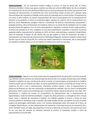 IMPRESSIONISMO - foi um movimento artístico surgido na pintura no final do século XIX, na França.
Influenciou também a música, que passou a adotar suas idéias por volta de 1890. Apesar de não se considerar
um impressionista, foi em torno de Édouard Manet que se reuniu grande parte dos artistas que passaram a ser
chamados de Impressionistas. O movimento tem como característica romper os laços com o passado, várias
obras de Manet são inspiradas na tradição, porém serviu de inspiração para os novos artistas. O movimento foi
um marco na arte moderna. Os autores impressionistas não mais se preocupavam com os ensinamentos do
Realismo ou da academia, e mesmo se mantinham alguns aspectos do realismo, não se comprometiam com
denúncia social. Reproduziam paisagens urbanas e suburbanas. Os pintores impressionistas pesquisavam a
produção pictórica, não se interessavam em temáticas nobres ou no retrato fiel da realidade e sim na criação
de novas formas de registrar a luz e as cores, decompondo-as, captando o instante em que a ação acontecia.
As telas eram pintadas ao ar livre, o objetivo era criar obras espontâneas, inspiradas na natureza. A primeira
exposição pública impressionista foi realizada em 1874, em Paris, onde participou o expositor Claude Monet,
autor de Impressão: O Nascer do Sol, (1872), tela que deu origem ao nome do movimento. No Brasil, o
representante mais expressivo do impressionismo é Washington Maguetas. Destaca-se também o pintor Eliseu
Visconti, que no início do século XX, foi o artista que melhor representou o movimento, não se preocupando
em reproduzir modelos clássicos e sim em registrar os efeitos da luz solar em suas telas.




EXPRESSIONISMO - reporta-se aos vários movimentos de vanguarda do fim do século XIX e início do século XX,
cujo interesse não era somente uma exteriorização da obra de arte e sim projetar através dessa uma reflexão
individual e subjetiva. Ou seja, uma forma de recriar o mundo, ao invés de apenas compreendê-lo ou moldá-lo
conforme aquilo que era exposto aos olhos. As obras expressionistas tinham a pretensão de romper com as
academias de arte e com o impressionismo, movimento artístico anterior a este. O Expressionismo se
diferencia do Realismo por não estar interessado na idealização da realidade, mas em como é compreendida
pela pessoa. Porém, possui uma semelhança com o movimento realista, quanto ao fato de ter uma visão “anti-
Romantismo” a respeito do mundo. As características do expressionismo são: o distanciamento da
figuratividade; a ilusão da tridimensionalidade; o resgate das obras primitivas e a utilização de cores e traços
fortes. Como o interesse do movimento é projetar uma reflexão subjetiva, é comum o retrato de seres
humanos solitários e sofredores, onde a intenção é de captar estados mentais, que podem ser vistos em vários
quadros de personagens deformados, como o ser humano desesperado sobre uma ponte de O Grito, do
norueguês Edvard Munch, um dos representantes do movimento. O principal precursor do movimento foi o
pintor holandês Vicent van Gogh, que empenhou em recriar a beleza do ser humano e da natureza por meio
da cor, que para ele consistia no elemento essencial da pintura. O movimento recebeu o nome de
expressionismo no ano de 1991.
 