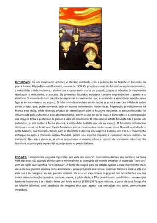 FUTURISMO- foi um movimento artístico e literário instituído com a publicação do Manifesto Futurista do
poeta italiano FilippoTomasso Marinetti, no ano de 1909. Os principais sinais do futurismo eram o movimento,
a velocidade, a vida moderna, a violência e a ruptura com a arte do passado, já que os adeptos do movimento
rejeitavam o moralismo, o passado. Os primeiros futuristas europeus também engrandeciam a guerra e a
violência. O movimento tem o estilo de expressar o movimento real, assinalando a velocidade exposta pelas
figuras em movimento no espaço. O futurismo desenvolveu-se em todas as artes e exerceu influência sobre
vários artistas que, posteriormente, criaram outros movimentos modernistas. Repercutiu principalmente na
França e na Itália, onde diversos artistas se identificaram com o fascismo nascente. A pintura futurista foi
influenciada pelo cubismo e pelo abstracionismo, porém o uso de cores vivas e contrastes e a sobreposição
das imagens tinha a pretensão de passar a idéia de dinamismo. O interesse do artista futurista não é pintar um
automóvel, e sim captar a forma plástica, a velocidade descrita por ele no espaço. O futurismo influenciou
diversos artistas no Brasil que depois fundaram outros movimentos modernistas, como Oswald de Andrade e
Anita Malfatti, que tiveram contato com o Manifesto Futurista em viagens à Europa, em 1912. O movimento
enfraqueceu após a Primeira Guerra Mundial, porém seu espírito inquieto e rumoroso deixou indícios no
dadaísmo. Nas artes plásticas, as obras reproduzem o mesmo ritmo e espírito da sociedade industrial. Na
literatura, as principais expressões aconteceram na poesia italiana.



POP-ART - o movimento surgiu na Inglaterra, por volta dos anos 50, mas realizou todo o seu potencial na Nova
York dos anos 60, quando dividiu com o minimalismo as atenções do mundo artístico. A expressão “pop-art”
vem do inglês que significa “arte popular”. A fonte da criação para os artistas ligados a esse movimento era o
dia-a-dia das grandes cidades norte-americanas, pois a proposta era romper qualquer barreira entre a arte e a
vida que a tecnologia criou nas grandes cidades. Os recursos expressivos da pop-art são semelhantes aos dos
meios de comunicação de massa, como o cinema, a publicidade, a TV e desenhos em quadrinhos. Um exemplo
bastante ilustrativo é o trabalho feito por Andy Warhol (1930-1987), que realizou, a partir de uma fotografia
de Marilyn Monroe, uma sequência de imagens dela que, apesar das alterações nas cores, permanecem
invariáveis.
 
