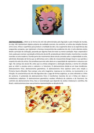 ABSTRACIONISMO - refere-se às formas de arte não administradas pela figuração e pela imitação do mundo,
ou seja, não representam objetos próprios da realidade concreta. Ao contrário, se utiliza das relações formais
entre cores, linhas e superfícies para produzir a realidade da obra. Seu surgimento deve-se às experiências das
vanguardas europeias, que rejeitaram a herança renascentista das academias de arte. A arte abstrata existiu
desde o princípio da civilização, passando por algumas fases de maior ou menor aceitação. Hoje a expressão é
mais usada para nomear a produção artística do século XX, produzida por determinados movimentos e escolas
inseridos na arte moderna. Grande parte dos movimentos desse século concedia valor à subjetividade na arte,
admitindo distorções de forma que se defrontava com a idéia do renascentista Giorgio Vasari e sua opinião a
respeito do valor do artista. Ele acreditava que este valor devia-se a capacidade de representar a natureza com
rigor. No começo do século XX, antes que os artistas atingissem a abstração absoluta, o termo foi utilizado
para se referir a escolas como o cubismo e o futurismo. O abstracionismo divide-se em duas tendências:
abstracionismo lírico; abstracionismo geométrico. O abstracionismo lírico aparece como uma reação a
Primeira Guerra Mundial. Para compor uma arte imaginária, inspirava-se no instinto, no inconsciente e na
intuição. As características da arte não figurativa são: o jogo de formas orgânicas, as cores vibrantes e a linha
de contorno. A pretensão do abstracionismo lírico é transformar manchas de cor e linhas em ideais e
simbolismos subjetivos. O abstracionismo geométrico recebeu influência do cubismo e do futurismo. Ao
contrário do abstracionismo lírico, foca a racionalização que depende da análise intelectual e científica. No
Brasil, o abstracionismo teve suas primeiras representações na década de 40.
 