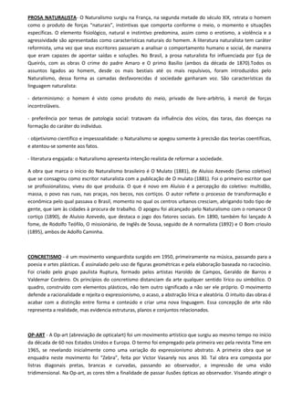 PROSA NATURALISTA- O Naturalismo surgiu na França, na segunda metade do século XIX, retrata o homem
como o produto de forças “naturais”, instintivas que comporta conforme o meio, o momento e situações
específicas. O elemento fisiológico, natural e instintivo predomina, assim como o erotismo, a violência e a
agressividade são apresentadas como características naturais do homem. A literatura naturalista tem caráter
reformista, uma vez que seus escritores passaram a analisar o comportamento humano e social, de maneira
que eram capazes de apontar saídas e soluções. No Brasil, a prosa naturalista foi influenciada por Eça de
Queirós, com as obras O crime do padre Amaro e O primo Basílio (ambos da década de 1870).Todos os
assuntos ligados ao homem, desde os mais bestiais até os mais repulsivos, foram introduzidos pelo
Naturalismo, dessa forma as camadas desfavorecidas d sociedade ganharam voz. São características da
linguagem naturalista:

- determinismo: o homem é visto como produto do meio, privado de livre-arbítrio, à mercê de forças
incontroláveis.

- preferência por temas de patologia social: tratavam da influência dos vícios, das taras, das doenças na
formação do caráter do indivíduo.

- objetivismo científico e impessoalidade: o Naturalismo se apegou somente à precisão das teorias coentíficas,
e atentou-se somente aos fatos.

- literatura engajada: o Naturalismo apresenta intenção realista de reformar a sociedade.

A obra que marca o início do Naturalismo brasileiro é O Mulato (1881), de Aluísio Azevedo (Senso coletivo)
que se consagrou como escritor naturalista com a publicação de O mulato (1881). Foi o primeiro escritor que
se profissionalizou, viveu do que produzia. O que é novo em Aluísio é a percepção do coletivo: multidão,
massa, o povo nas ruas, nas praças, nos becos, nos cortiços. O autor reflete o processo de transformação e
econômica pelo qual passava o Brasil, momento no qual os centros urbanos cresciam, abrigando todo tipo de
gente, que iam às cidades à procura de trabalho. O apogeu foi alcançado pelo Naturalismo com o romance O
cortiço (1890), de Aluísio Azevedo, que destaca o jogo dos fatores sociais. Em 1890, também foi lançado A
fome, de Rodolfo Teófilo, O missionário, de Inglês de Sousa, seguido de A normalista (1892) e O Bom crioulo
(1895), ambos de Adolfo Caminha.



CONCRETISMO - é um movimento vanguardista surgido em 1950, primeiramente na música, passando para a
poesia e artes plásticas. É assinalado pelo uso de figuras geométricas e pela elaboração baseada no raciocínio.
Foi criado pelo grupo paulista Ruptura, formado pelos artistas Haroldo de Campos, Geraldo de Barros e
Valdemar Cordeiro. Os princípios do concretismo distanciam da arte qualquer sentido lírico ou simbólico. O
quadro, construído com elementos plásticos, não tem outro significado a não ser ele próprio. O movimento
defende a racionalidade e rejeita o expressionismo, o acaso, a abstração lírica e aleatória. O intuito das obras é
acabar com a distinção entre forma e conteúdo e criar uma nova linguagem. Essa concepção de arte não
representa a realidade, mas evidencia estruturas, planos e conjuntos relacionados.



OP-ART - A Op-art (abreviação de opticalart) foi um movimento artístico que surgiu ao mesmo tempo no início
da década de 60 nos Estados Unidos e Europa. O termo foi empregado pela primeira vez pela revista Time em
1965, se revelando inicialmente como uma variação do expressionismo abstrato. A primeira obra que se
enquadra neste movimento foi “Zebra”, feita por Victor Vasarely nos anos 30. Tal obra era composta por
listras diagonais pretas, brancas e curvadas, passando ao observador, a impressão de uma visão
tridimensional. Na Op-art, as cores têm a finalidade de passar ilusões ópticas ao observador. Visando atingir o
 