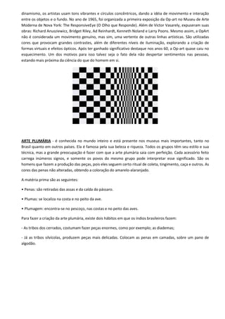 dinamismo, os artistas usam tons vibrantes e círculos concêntricos, dando a idéia de movimento e interação
entre os objetos e o fundo. No ano de 1965, foi organizada a primeira exposição da Op-art no Museu de Arte
Moderna de Nova York: The ResponsiveEye (O Olho que Responde). Além de Victor Vasarely, expuseram suas
obras: Richard Anusziewicz, Bridget Riley, Ad Reinhardt, Kenneth Noland e Larry Poons. Mesmo assim, a OpArt
não é considerada um movimento genuíno, mas sim, uma vertente de outras linhas artísticas. São utilizadas
cores que provocam grandes contrastes, além de diferentes níveis de iluminação, explorando a criação de
formas virtuais e efeitos ópticos. Após ter ganhado significativo destaque nos anos 60, a Op-art quase caiu no
esquecimento. Um dos motivos para isso talvez seja o fato dela não despertar sentimentos nas pessoas,
estando mais próxima da ciência do que do homem em si.




ARTE PLUMÁRIA - é conhecida no mundo inteiro e está presente nos museus mais importantes, tanto no
Brasil quanto em outros países. Ela é famosa pela sua beleza e riqueza. Todos os grupos têm seu estilo e sua
técnica, mas a grande preocupação é fazer com que a arte plumária saia com perfeição. Cada acessório feito
carrega inúmeros signos, e somente os povos do mesmo grupo pode interpretar esse significado. São os
homens que fazem a produção das peças, pois eles seguem certo ritual de coleta, tingimento, caça e outros. As
cores das penas não alteradas, obtendo a coloração do amarelo-alaranjado.

A matéria prima são as seguintes:

• Penas: são retiradas das assas e da calda do pássaro.

• Plumas: se localiza na costa e no peito da ave.

• Plumagem: encontra-se no pescoço, nas costas e no peito das aves.

Para fazer a criação da arte plumária, existe dois hábitos em que os índios brasileiros fazem:

- As tribos dos cerrados, costumam fazer peças enormes, como por exemplo; as diademas;

- Já as tribos silvícolas, produzem peças mais delicadas. Colocam as penas em camadas, sobre um pano de
algodão.
 
