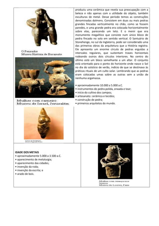 produziu uma cerâmica que revela sua preocupação com a
                                       beleza e não apenas com a utilidade do objeto, também
                                       esculturas de metal. Desse período temos as construções
                                       denominadas dolmens. Consistem em duas ou mais pedras
                                       grandes fincadas verticalmente no chão, como se fossem
                                       paredes, e uma grande pedra era colocada horizontalmente
                                       sobre elas, parecendo um teto. E o menir que era
                                       monumento megalítico que consiste num único bloco de
                                       pedra fincado no solo em sentido vertical. O Santuário de
                                       Stonehenge, no sul da Inglaterra, pode ser considerado uma
                                       das primeiras obras da arquitetura que a História registra.
                                       Ele apresenta um enorme círculo de pedras erguidas a
                                       intervalos regulares, que sustentam traves horizontais
                                       rodeando outros dois círculos interiores. No centro do
                                       último está um bloco semelhante a um altar. O conjunto
                                       está orientado para o ponto do horizonte onde nasce o Sol
                                       no dia do solstício de verão, indício de que se destinava às
                                       práticas rituais de um culto solar. Lembrando que as pedras
                                       eram colocadas umas sobre as outras sem a união de
                                       nenhuma argamassa.

                                       • aproximadamente 10.000 a 5.000 a.C.
                                       • instrumentos de pedra polida, enxada e tear;
                                       • início do cultivo dos campos;
                                       • artesanato: cerâmica e tecidos;
                                       • construção de pedra;
                                       • primeiros arquitetos do mundo.




IDADE DOS METAIS
• aproximadamente 5.000 a 3.500 a.C.
• aparecimento de metalurgia;
• aparecimento das cidades;
• invenção da roda;
• invenção da escrita; e
• arado de bois.
 