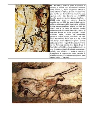 AS CAVERNAS - Antes de pintar as paredes da
caverna, o Iníciom fazia ornamentos corporais,
como colares, e, depois magníficas estatuetas,
como as famosas “Vênus”. Existem várias cavernas
pelo mundo, que demonstram a pintura rupestre,
algumas delas são: Caverna de ALTAMIRA,
Espanha, quase uma centena de desenhos feitos a
14.000 anos, foram os primeiros desenhos
descobertos, em 1868. Sua autenticidade, porém,
só foi reconhecida em 1902. Caverna de LASCAUX,
França, suas pinturas foram achadas em 1942, têm
17.000 anos. A cor preta, por exemplo, contém
carvão moído e dióxido de manganês. Caverna de
CHAUVET, França, há ursos, panteras, cavalos,
mamutes, hienas, dezenas de rinocerontes
peludos e animais diversos, descoberta em 1994.
Gruta de RODÉSIA, África, com mais de 40.000
anos. Parque Nacional Serra da Capivara - Sudeste
do Estado do Piauí, ocupando áreas dos municípios
de São Raimundo Nonato, João Costa, Brejo do
Piauí e Coronel José Dias. Nessa região encontra-se
uma densa concentração de sítios arqueológicos, a
maioria com pinturas e gravuras rupestres.
Arqueólogos já encontraram vários registros de
seres humanos pré-históricos que viviam no Brasil
há pelo menos 11.000 anos.
 