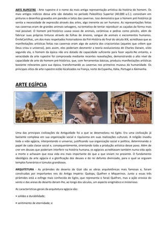 ARTE RUPESTRE - Arte rupestre é o nome da mais antiga representação artística da história do homem. Os
mais antigos indícios dessa arte são datados no período Paleolítico Superior (40.000 a.C.); consistiam em
pinturas e desenhos gravados em paredes e tetos das cavernas. Isso demonstra que o homem pré-histórico já
sentia a necessidade de expressão através das artes, algo inerente ao ser humano. As representações feitas
nas cavernas eram de grandes animais selvagens, na tentativa de tentar reproduzir as caçadas da forma mais
real possível. O homem pré-histórico usava ossos de animais, cerâmicas e pedras como pincéis, além de
fabricar suas próprias tinturas através de folhas de árvores, sangue de animais e excrementos humanos.
ÉmileCartilhac, um dos mais respeitados historiadores da Pré-História do final do século XIX, acreditava que as
manifestações artísticas feitas nas cavernas eram algo de autoria dos criacionistas (aqueles que crêem que
Deus criou o universo), pois assim, eles poderiam desmentir a teoria evolucionista de Charles Darwin, visto
segundo ela, o homem da época não era dotado de capacidade suficiente para fazer aquilo.No entanto, a
veracidade da arte rupestre foi comprovada mediante recentes reavaliações, demonstrando o alto nível de
capacidade de arte do homem pré-histórico, que, com ferramentas básicas, produziu manifestações artísticas
bastante relevantes para sua época, transformando as cavernas nos primeiros museus da humanidade. Os
principais sítios de arte rupestre estão localizados na França, norte da Espanha, Itália, Portugal e Alemanha.




ARTE EGÍPCIA




Uma das principais civilizações da Antiguidade foi a que se desenvolveu no Egito. Era uma civilização já
bastante complexa em sua organização social e riquíssima em suas realizações culturais. A religião invadiu
toda a vida egípcia, interpretando o universo, justificando sua organização social e política, determinando o
papel de cada classe social e, consequentemente, orientando toda a produção artística desse povo. Além de
crer em deuses que poderiam interferir na história humana, os egípcios acreditavam também numa vida após
a morte e achavam que essa vida era mais importante do que a que viviam no presente. O fundamento
ideológico da arte egípcia é a glorificação dos deuses e do rei defunto divinizado, para o qual se erguiam
templos funerários e túmulos grandiosos.

ARQUITETURA - As pirâmides do deserto de Gizé são as obras arquitetônicas mais famosas e, foram
construídas por importantes reis do Antigo Império: Quéops, Quéfren e Miquerinos. Junto a essas três
pirâmides está a esfinge mais conhecida do Egito, que representa o faraó Quéfren, mas a ação erosiva do
vento e das areias do deserto deram-lhe, ao longo dos séculos, um aspecto enigmático e misterioso.

As características gerais da arquitetura egípcia são:

• solidez e durabilidade;

• sentimento de eternidade; e
 