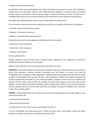 • aspecto misterioso e impenetrável.

As pirâmides tinham base quandrangular eram feitas com pedras que pesavam cerca de vinte toneladas e
mediam dez metros de largura, além de serem admiravelmente lapidadas. A porta da frente da pirâmide
voltava-se para a estrela polar, a fim de que seu influxo se concentrasse sobre a múmia. O interior era um
verdadeiro labirinto que ia dar na câmara funerária, local onde estava a múmia do faraó e seus pertences.

Os templos mais significativos são: Carnac e Luxor, ambos dedicados ao deus Amon.

Os monumentos mais expressivos da arte egípcia são os túmulos e os templos. Divididos em três categorias:

• Pirâmide - túmulo real, destinado ao faraó;

• Mastaba - túmulo para a nobreza; e

• Hipogeu - túmulo destinado à gente do povo.

Os tipos de colunas dos templos egípcios são divididas conforme seu capitel:

• Palmiforme - flores de palmeira;

• Papiriforme - flores de papiro; e

• Lotiforme - flor de lótus.

Para seu conhecimento

Esfinge: representa corpo de leão (força) e cabeça humana (sabedoria). Eram colocadas na alameda de
entrada do templo para afastar os maus espíritos.

Obelisco: eram colocados à frente dos templos para materializar a luz solar.

ESCULTURA - Os escultores egípcios representavam os faraós e os deuses em posição serena, quase sempre de
frente, sem demonstrar nenhuma emoção. Pretendiam com isso traduzir, na pedra, uma ilusão de
imortalidade. Com esse objetivo ainda, exageravam freqüentemente as proporções do corpo humano, dando
às figuras representadas uma impressão de força e de majestade.Os Usciabtis eram figuras funerárias em
miniatura, geralmente esmaltadas de azul e verde, destinadas a substituir o faraó morto nos trabalhos mais
ingratos no além, muitas vezes coberto de inscrições.Os baixos-relevos egípcios, que eram quase sempre
pintados, foram também expressão da qualidade superior atingida pelos artistas em seu trabalho. Recobriam
colunas e paredes, dando um encanto todo especial às construções. Os próprios hieróglifos eram transcritos,
muitas vezes, em baixo-relevo.

PINTURA - A decoração colorida era um poderoso elemento de complementação das atitudes religiosas. Suas
características gerais são:

• ausência de três dimensões;

• ignorância da profundidade;

• colorido à tinta lisa, sem claro-escuro e sem indicação do relevo; e

• Lei da Frontalidade que determinava que o tronco da pessoa fosse representado sempre de frente,
enquanto sua cabeça, suas pernas e seus pés eram vistos de perfil.
 