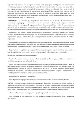 Enquanto a arte egípcia é uma arte ligada ao espírito, a arte grega liga-se à inteligência, pois os seus reis não
eram deuses, mas seres inteligentes e justos que se dedicavam ao bem-estar do povo. A arte grega volta-se
para o gozo da vida presente. Contemplando a natureza, o artista se empolga pela vida e tenta, através da
arte, exprimir suas manifestações. Na sua constante busca da perfeição, o artista grego cria uma arte de
elaboração intelectual em que predominam o ritmo, o equilíbrio, a harmonia ideal. Eles tem como
características: o racionalismo; amor pela beleza; interesse pelo Iníciom, essa pequena criatura que é “a
medida de todas as coisas”; e a democracia.

ARQUITETURA - As edificações que despertaram maior interesse são os templos. A característica mais
evidente dos templos gregos é a simetria entre o pórtico de entrada e o dos fundos. O templo era construído
sobre uma base de três degraus. O degrau mais elevado chamava-se estilóbata e sobre ele eram erguidas as
colunas. As colunas sustentavam um entablamento horizontal formado por três partes: a arquitrave, o friso e a
cornija. As colunas e entablamento eram construídos segundo os modelos da ordem dórica, jônica e coríntia.

• Ordem Dórica - era simples e maciça. O fuste da coluna era monolítico e grosso. O capitel era uma almofada
de pedra. Nascida do sentir do povo grego, nela se expressa o pensamento. Sendo a mais antiga das ordens
arquitetônicas gregas, a ordem dórica, por sua simplicidade e severidade, empresta uma idéia de solidez e
imponência

• Ordem Jônica - representava a graça e o feminino. A coluna apresentava fuste mais delgado e não se firmava
diretamente sobre o estilóbata, mas sobre uma base decorada. O capitel era formado por duas espirais unidas
por duas curvas. A ordem dórica traduz a forma do Iníciom e a ordem jônica traduz a forma da mulher.

• Ordem Coríntia - o capitel era formado com folhas de acanto e quatro espirais simétricas, muito usado no
lugar do capitel jônico, de um modo a variar e enriquecer aquela ordem. Sugere luxo e ostentação.

Os principais monumentos da arquitetura grega:

• Templos, dos quais o mais importante é o Partenon de Atenas. Na Acrópole, também, se encontram as
CariátidesInícionageavam as mulheres de Cária.

• Teatros, que eram construídos em lugares abertos (encosta) e que compunham de três partes: a skene ou
cena, para os atores; a konistra ou orquestra, para o coro; o koilon ou arquibancada, para os espectadores. Um
exemplo típico é o Teatro de Epidauro, construído, no séc. IV a.C., ao ar livre, composto por 55 degraus
divididos em duas ordens e calculados de acordo com uma inclinação perfeita. Chegava a acomodar cerca de
14.000 espectadores e tornou-se famoso por sua acústica perfeita.

• Ginásios, edifícios destinados à cultura física.

• Praça - Ágora onde os gregos se reuniam para discutir os mais variados assuntos, entre eles; filosofia.

PINTURA - encontra-se na arte cerâmica. Os vasos gregos são também conhecidos não só pelo equilíbrio de
sua forma, mas também pela harmonia entre o desenho, as cores e o espaço utilizado para a ornamentação.
Além de servir para rituais religiosos, esses vasos eram usados para armazenar, entre outras coisas, água,
vinho, azeite e mantimentos. Por isso, a sua forma correspondia à função para que eram destinados:

• Ânfora - vasilha em forma de coração, com o gargalo largo ornado com duas asas;

• Hidra - (derivado de ydor, água) tinha três asas, uma vertical para segurar enquanto corria a água e duas
para levantar;
 