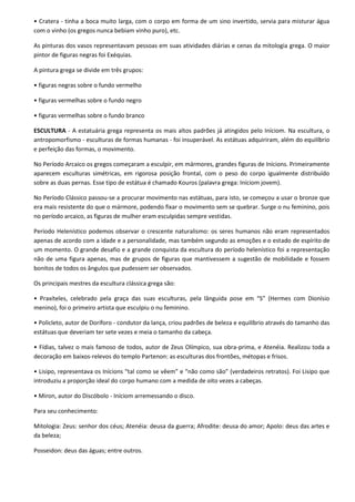 • Cratera - tinha a boca muito larga, com o corpo em forma de um sino invertido, servia para misturar água
com o vinho (os gregos nunca bebiam vinho puro), etc.

As pinturas dos vasos representavam pessoas em suas atividades diárias e cenas da mitologia grega. O maior
pintor de figuras negras foi Exéquias.

A pintura grega se divide em três grupos:

• figuras negras sobre o fundo vermelho

• figuras vermelhas sobre o fundo negro

• figuras vermelhas sobre o fundo branco

ESCULTURA - A estatuária grega representa os mais altos padrões já atingidos pelo Iníciom. Na escultura, o
antropomorfismo - esculturas de formas humanas - foi insuperável. As estátuas adquiriram, além do equilíbrio
e perfeição das formas, o movimento.

No Período Arcaico os gregos começaram a esculpir, em mármores, grandes figuras de Inícions. Primeiramente
aparecem esculturas simétricas, em rigorosa posição frontal, com o peso do corpo igualmente distribuído
sobre as duas pernas. Esse tipo de estátua é chamado Kouros (palavra grega: Iníciom jovem).

No Período Clássico passou-se a procurar movimento nas estátuas, para isto, se começou a usar o bronze que
era mais resistente do que o mármore, podendo fixar o movimento sem se quebrar. Surge o nu feminino, pois
no período arcaico, as figuras de mulher eram esculpidas sempre vestidas.

Período Helenístico podemos observar o crescente naturalismo: os seres humanos não eram representados
apenas de acordo com a idade e a personalidade, mas também segundo as emoções e o estado de espírito de
um momento. O grande desafio e a grande conquista da escultura do período helenístico foi a representação
não de uma figura apenas, mas de grupos de figuras que mantivessem a sugestão de mobilidade e fossem
bonitos de todos os ângulos que pudessem ser observados.

Os principais mestres da escultura clássica grega são:

• Praxíteles, celebrado pela graça das suas esculturas, pela lânguida pose em “S” (Hermes com Dionísio
menino), foi o primeiro artista que esculpiu o nu feminino.

• Policleto, autor de Doríforo - condutor da lança, criou padrões de beleza e equilíbrio através do tamanho das
estátuas que deveriam ter sete vezes e meia o tamanho da cabeça.

• Fídias, talvez o mais famoso de todos, autor de Zeus Olímpico, sua obra-prima, e Atenéia. Realizou toda a
decoração em baixos-relevos do templo Partenon: as esculturas dos frontões, métopas e frisos.

• Lisipo, representava os Inícions “tal como se vêem” e “não como são” (verdadeiros retratos). Foi Lisipo que
introduziu a proporção ideal do corpo humano com a medida de oito vezes a cabeças.

• Miron, autor do Discóbolo - Iníciom arremessando o disco.

Para seu conhecimento:

Mitologia: Zeus: senhor dos céus; Atenéia: deusa da guerra; Afrodite: deusa do amor; Apolo: deus das artes e
da beleza;

Posseidon: deus das águas; entre outros.
 