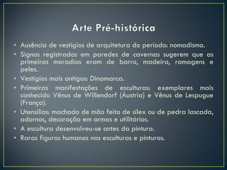 Ausência de vestígios de arquitetura do período: nomadismo. Signos registrados em paredes de cavernas sugerem que as primeiras moradias eram de barro, madeira, ramagens e peles. Vestígios mais antigos: Dinamarca. Primeiras manifestações de esculturas: exemplares mais conhecido Vênus de Willendorf (Áustria) e Vênus de Lespugue (França). Utensílios: machado de mão feito de sílex ou de pedra lascada, adornos, decoração em armas e utilitários. A escultura desenvolveu-se antes da pintura. Raras figuras humanas nas esculturas e pinturas. 