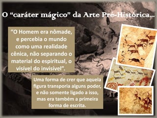O “caráter mágico” da Arte Pré-Histórica...
“O Homem era nômade,
e percebia o mundo
como uma realidade
cênica, não separando o
material do espiritual, o
visível do invisível”.
Uma forma de crer que aquela
figura transporia alguns poder,
e não somente ligado a isso,
mas era também a primeira
forma de escrita.
 