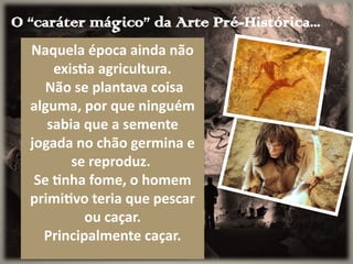 O “caráter mágico” da Arte Pré-Histórica...
Naquela época ainda não
existia agricultura.
Não se plantava coisa
alguma, por que ninguém
sabia que a semente
jogada no chão germina e
se reproduz.
Se tinha fome, o homem
primitivo teria que pescar
ou caçar.
Principalmente caçar.
 