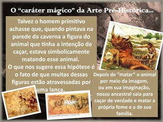 O “caráter mágico” da Arte Pré-Histórica...
Talvez o homem primitivo
achasse que, quando pintava na
parede da caverna a figura do
animal que tinha a intenção de
caçar, estava simbolicamente
matando esse animal.
O que nos sugere essa hipótese é
o fato de que muitas dessas
figuras estão atravessadas por
uma lança.
Depois de “matar” o animal
por meio da imagem,
ou em sua imaginação,
nosso ancestral saía para
caçar de verdade e matar a
própria fome e a de sua
família.
 