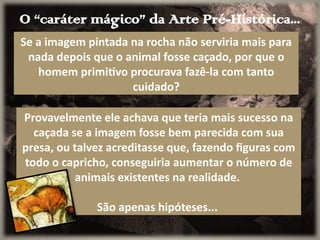 O “caráter mágico” da Arte Pré-Histórica...
Se a imagem pintada na rocha não serviria mais para
nada depois que o animal fosse caçado, por que o
homem primitivo procurava fazê-la com tanto
cuidado?
Provavelmente ele achava que teria mais sucesso na
caçada se a imagem fosse bem parecida com sua
presa, ou talvez acreditasse que, fazendo figuras com
todo o capricho, conseguiria aumentar o número de
animais existentes na realidade.
São apenas hipóteses...
 