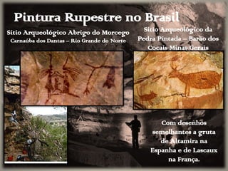 Pintura Rupestre no Brasil
Sítio Arqueológico Abrigo do Morcego
Carnaúba dos Dantas – Rio Grande do Norte
Sítio Arqueológico da
Pedra Pintada – Barão dos
Cocais Minas Gerais
Com desenhos
semelhantes a gruta
de Altamira na
Espanha e de Lascaux
na França.
 