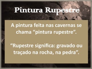 Pintura Rupestre
A pintura feita nas cavernas se
chama “pintura rupestre”.
“Rupestre significa: gravado ou
traçado na rocha, na pedra”.
 