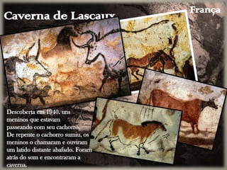 Caverna de Lascaux
Descoberta em 1940. uns
meninos que estavam
passeando com seu cachorro.
De repente o cachorro sumiu, os
meninos o chamaram e ouviram
um latido distante abafado. Foram
atrás do som e encontraram a
caverna.
França
 