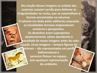 Na criação dessas imagens os artistas das
cavernas usavam carvão para delinear as
irregularidades na rocha, que se assemelham a
formas encontradas na natureza.
O volume era dado pelas saliências enquanto
as tonalidades terrosas emprestavam
contorno e perspectiva.
Os desenhos eram superpostos
aleatoriamente, talvez atendendo à
necessidade de novas imagens antes de cada
caçada. Essas imagens – sempre figuras de
animais – são representadas em perfil
bidimensional e
parecem flutuar no espaço,
sem qualquer representação
do ambiente.
 