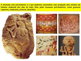 A chamada arte pré-histórica é o que podemos assemelhar com produção dita artística do
homem ocidental dos dias de hoje, feita pelos humanos pré-históricos, como gravuras
rupestres, estatuetas, pinturas, desenhos.
 