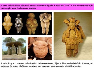 A arte pré-histórica não está necessariamente ligada à ideia de "arte" e sim de comunicação
que surgiu a partir do renascimento.
A relação que o homem pré-histórico tinha com esses objetos é impossível definir. Pode-se, no
entanto, formular hipóteses e efetuar um percurso para as apoiar cientificamente.
 