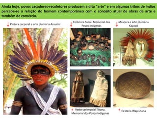 Ainda hoje, povos caçadores-recoletores produzem a dita "arte" e em algumas tribos de índios
percebe-se a relação do homem contemporâneo com o conceito atual de obras de arte e
também de comércio.
Cerâmica Suruí. Memorial dos
Povos Indígenas
Máscara e arte plumária
KayapóPintura corporal e arte plumária Assurini
Veste cerimonial Tikuna.
Memorial dos Povos Indígenas
Cestaria Wapishana
 