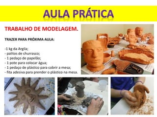 TRABALHO DE MODELAGEM.
TRAZER PARA PRÓXIMA AULA:
-1 kg da Argila;
- palitos de churrasco;
- 1 pedaço de papelão;
- 1 pote para colocar água;
- 1 pedaço de plástico para cobrir a mesa;
- fita adesiva para prender o plástico na mesa.
 