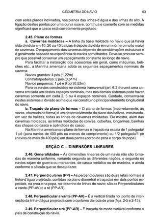 GEOMETRIA DO NAVIO 63
com estes planos inclinados, nos planos das linhas-d’água e das linhas do alto. A
ligação destes pontos por uma curva suave, contínua e coerente com as medidas
significará que o casco está corretamente projetado.
2.45. Plano de formas
a. Cavernas moldadas – A linha da base moldada no navio que já havia
sido dividida em 10, 20 ou 40 balizas é depois dividida em um número muito maior
de cavernas. O espaçamento das cavernas depende de considerações estruturais e
é geralmente baseado na experiência de navios semelhantes. Deve-se procurar sem-
pre que possível conservar um espaçamento constante ao longo do navio.
Para facilitar a instalação dos acessórios em geral, como máquinas, beli-
ches etc., a Marinha americana adota os seguintes espaçamentos nominais de
caverna:
Navios grandes: 4 pés (1,22m)
Contratorpedeiros: 2 pés (0,61m)
Navios pequenos: 1 pé e 9 pol (0,53m)
Para os navios construídos no sistema transversal (art. 6.2) haverá uma ca-
verna em cada um destes espaços nominais, mas nos demais sistemas pode haver
cavernas somente em cada 2, 3 ou 4 espaços nominais. Contudo, conserva-se
nestes sistemas a divisão acima que vai constituir o principal elemento longitudinal
do navio.
b. Traçado do plano de formas – O plano de formas (incorretamente, às
vezes, chamado de forma) é um desenvolvimento do plano das balizas, mostrando,
em vez de balizas, todas as linhas de cavernas moldadas. Ele mostra, além das
cavernas moldadas, as linhas moldadas do convés, cobertas, longarinas, bainhas
das chapas do casco e apêndices do casco.
Na Marinha americana o plano de formas é traçado na escala de 1 polegada/
1 pé (para navios de 400 pés ou menos de comprimento) ou 1/2 polegada/1 pé
(navios de mais de 400 pés) em duas partes (corpo de proa e corpo de popa).
SEÇÃO C – DIMENSÕES LINEARES
2.46. Generalidades – As dimensões lineares de um navio não são toma-
das de maneira uniforme, variando segundo as diferentes nações, e segundo os
navios sejam de guerra ou mercantes, de casco metálico ou de madeira, e ainda
conforme o cálculo que se deseja fazer.
2.47. Perpendiculares (PP) – As perpendiculares são duas retas normais à
linha-d’água projetada, contidas no plano diametral e traçadas em dois pontos es-
peciais, na proa e na popa, no desenho de linhas do navio; são as Perpendiculares
a vante (PP-AV) e a ré (PP-AR).
2.48. Perpendicular a vante (PP-AV) – É a vertical tirada no ponto de inter-
seção da linha-d’água projetada com o contorno da roda de proa (figs. 2-5 e 2-13).
2.49. Perpendicular a ré (PP-AR) – É traçada de modo variável conforme o
país de construção do navio.
 