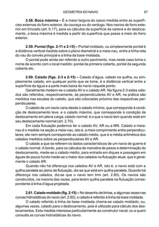 GEOMETRIA DO NAVIO 67
2.58. Boca máxima – É a maior largura do casco medida entre as superfí-
cies externas do forro exterior, da couraça ou do verdugo. Nos navios de forro exte-
rior em trincado (art. 6.17), para os cálculos da superfície da carena e do desloca-
mento, a boca máxima é medida a partir da superfície que passa a meio do forro
exterior.
2.59. Pontal (figs. 2-11 e 2-15) – Pontal moldado, ou simplesmente pontal é
a distância vertical medida sobre o plano diametral e a meia-nau, entre a linha reta
do vau do convés principal e a linha da base moldada.
O pontal pode ainda ser referido a outro pavimento, mas neste caso toma o
nome de acordo com o local medido: pontal da primeira coberta, pontal da segunda
coberta etc.
2.60. Calado (figs. 2-3 e 2-15) – Calado d’água, calado na quilha, ou sim-
plesmente calado, em qualquer ponto que se tome, é a distância vertical entre a
superfície da água e a parte mais baixa do navio naquele ponto.
Geralmente medem-se o calado AV e o calado AR. Na figura 2-3 estes cala-
dos são referidos, respectivamente, às perpendiculares AV e AR; na prática são
medidos nas escalas do calado, que são colocadas próximo das respectivas per-
pendiculares.
O calado de um navio varia desde o calado mínimo, que corresponde à condi-
ção de deslocamento leve, e o calado máximo, que corresponde à condição de
deslocamento em plena carga; calado normal é o que o navio tem quando está em
seu deslocamento normal (art. 2.70).
Em cada flutuação podemos ter o calado AV, AR ou a MN. Calado a meia-
nau é o medido na seção a meia-nau, isto é, a meio comprimento entre perpendicu-
lares; ele nem sempre corresponde ao calado médio, que é a média aritmética dos
calados medidos sobre as perpendiculares AV e AR.
O calado a que se referem os dados característicos de um navio de guerra é
o calado normal. A bordo, para os cálculos de manobra de pesos e determinação do
deslocamento, mede-se o calado médio; para entrada em diques e passagem em
águas de pouco fundo mede-se o maior dos calados na flutuação atual, que é geral-
mente o calado AR.
Quando não há diferença nos calados AV e AR, isto é, o navio está com a
quilha paralela ao plano de flutuação, diz-se que está em quilha paralela. Quando há
diferença nos calados, diz-se que o navio tem trim (art. 2.80). Os navios são
construídos, na maioria das vezes, para terem quilha paralela na flutuação corres-
pondente à linha-d’água projetada.
2.61. Calado moldado (fig. 2-15) – No desenho de linhas, e algumas vezes nas
curvas hidrostáticas do navio (art. 2.82), o calado é referido à linha da base moldada.
O calado referido à linha da base moldada chama-se calado moldado, ou,
algumas vezes, calado para o deslocamento, pois é utilizado para cálculo dos des-
locamentos. Esta medida interessa particularmente ao construtor naval, ou a quem
consulta as curvas hidrostáticas do navio.
 
