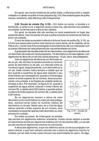 ARTE NAVAL68
Em geral, nos navios modernos de quilha chata, a diferença entre o calado
moldado e o calado na quilha é muito pequena (fig. 2-6). Nas embarcações de quilha
maciça, entretanto, esta diferença não é desprezível.
2.62. Escala de calado (fig. 2-16) – Em todos os navios, a boreste e a
bombordo, a vante e a ré, e algumas vezes a meia-nau, são escritas nos costados
as escalas numéricas para a leitura dos calados.
Em geral, as escalas não são escritas no navio exatamente no lugar das
perpendiculares, mas nos pontos em que a quilha encontra os contornos da roda de
proa e do cadaste.
O zero de todas as escalas é referido à linha do fundo da quilha (fig. 2-15), ou
à linha que passa pelos pontos mais baixos do casco (leme, pé do cadaste, pá do
hélice etc.), sendo esta linha prolongada horizontalmente até sua interseção com
as partes inferiores de cada perpendicular nas extremidades do navio.
A graduação das escalas pode ser em decímetros, com algarismos da altura de
um decímetro (às vezes em navios pequenos, 1/2 decímetro) ou em pés ingleses, com
algarismos da altura de um pé (nos navios pequenos, 1/2 pé, isto é, seis polegadas).
Com os algarismos de altura de um decímetro ou
de um pé, são escritos na escala somente os números
pares de decímetros ou de pés, e o intervalo entre os
números é igual, respectivamente, a um decímetro ou a
um pé. Cada número indica sempre o calado que se
tem quando a superfície da água está rasando o seu
limbo inferior; por conseqüência, quando o nível da água
estiver no limbo superior de um número, deve-se acres-
centar uma unidade, e as frações da unidade serão es-
timadas a olho. Por exemplo, na figura 2-16, quando a
superfície da água estiver rasando o limbo inferior do
número 56, o calado será 5,60 metros, e quando estiver
na altura do limbo superior do número 58, o calado será
5,90 metros.
Se os algarismos tiverem a altura de meio
decímetro (cinco centímetros) ou meio pé (seis polega-
das), escrever-se-ão todos os números inteiros de
decímetros ou de pés. Neste caso, se o nível da água
estiver rasando o limbo superior de um número, será
necessário acrescentar apenas meio decímetro ou meio
pé para ler o calado.
Em todos os países, de modo geral, as escalas
são escritas em algarismos arábicos; entretanto, muitos navios adotam a escala
em decímetros escrita em algarismos arábicos em um dos bordos (BE), e a escala
em pés escrita em algarismos romanos no outro bordo.
A altura dos algarismos, a que nos referimos acima, é a de sua projeção num
plano vertical, a qual nem sempre coincide com a altura do algarismo inscrito no
costado, por ser este muitas vezes côncavo nas extremidades do casco. Os alga-
Fig. 2-16 – Escala de
calado
5,90m
5,60m
5,35m
 