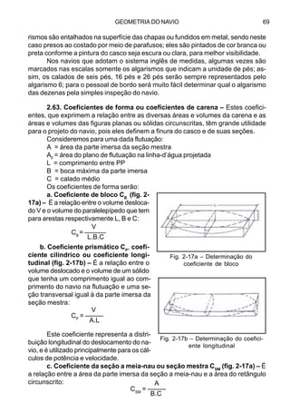 GEOMETRIA DO NAVIO 69
rismos são entalhados na superfície das chapas ou fundidos em metal, sendo neste
caso presos ao costado por meio de parafusos; eles são pintados de cor branca ou
preta conforme a pintura do casco seja escura ou clara, para melhor visibilidade.
Nos navios que adotam o sistema inglês de medidas, algumas vezes são
marcados nas escalas somente os algarismos que indicam a unidade de pés; as-
sim, os calados de seis pés, 16 pés e 26 pés serão sempre representados pelo
algarismo 6; para o pessoal de bordo será muito fácil determinar qual o algarismo
das dezenas pela simples inspeção do navio.
2.63. Coeficientes de forma ou coeficientes de carena – Estes coefici-
entes, que exprimem a relação entre as diversas áreas e volumes da carena e as
áreas e volumes das figuras planas ou sólidas circunscritas, têm grande utilidade
para o projeto do navio, pois eles definem a finura do casco e de suas seções.
Consideremos para uma dada flutuação:
A = área da parte imersa da seção mestra
AF
= área do plano de flutuação na linha-d’água projetada
L = comprimento entre PP
B = boca máxima da parte imersa
C = calado médio
Os coeficientes de forma serão:
a. Coeficiente de bloco CB
(fig. 2-
17a) – É a relação entre o volume desloca-
do V e o volume do paralelepípedo que tem
para arestas respectivamente L, B e C:
b. Coeficiente prismático CP
, coefi-
ciente cilíndrico ou coeficiente longi-
tudinal (fig. 2-17b) – É a relação entre o
volume deslocado e o volume de um sólido
que tenha um comprimento igual ao com-
primento do navio na flutuação e uma se-
ção transversal igual à da parte imersa da
seção mestra:
Este coeficiente representa a distri-
buição longitudinal do deslocamento do na-
vio, e é utilizado principalmente para os cál-
culos de potência e velocidade.
c. Coeficiente da seção a meia-nau ou seção mestra CSM
(fig. 2-17a) – É
a relação entre a área da parte imersa da seção a meia-nau e a área do retângulo
circunscrito:
V
CB
= ––––––
L.B.C
V
CP
= –––––
A.L
A
CSM
= –––––
B.C
Fig. 2-17a – Determinação do
coeficiente de bloco
Fig. 2-17b – Determinação do coefici-
ente longitudinal
 