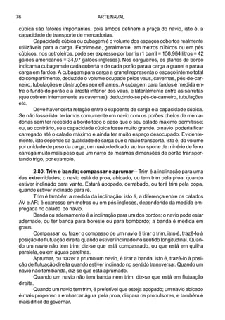 ARTE NAVAL76
cúbica são fatores importantes, pois ambos definem a praça do navio, isto é, a
capacidade de transporte de mercadorias.
Capacidade cúbica ou cubagem é o volume dos espaços cobertos realmente
utilizáveis para a carga. Exprime-se, geralmente, em metros cúbicos ou em pés
cúbicos; nos petroleiros, pode ser expresso por barris (1 barril = 158,984 litros = 42
galões americanos = 34,97 galões ingleses). Nos cargueiros, os planos de bordo
indicam a cubagem de cada coberta e de cada porão para a carga a granel e para a
carga em fardos. A cubagem para carga a granel representa o espaço interno total
do compartimento, deduzido o volume ocupado pelos vaus, cavernas, pés-de-car-
neiro, tubulações e obstruções semelhantes. A cubagem para fardos é medida en-
tre o fundo do porão e a aresta inferior dos vaus, e lateralmente entre as sarretas
(que cobrem internamente as cavernas), deduzindo-se pés-de-carneiro, tubulações
etc.
Deve haver certa relação entre o expoente de carga e a capacidade cúbica.
Se não fosse isto, teríamos comumente um navio com os porões cheios de merca-
dorias sem ter recebido a bordo todo o peso que o seu calado máximo permitisse;
ou, ao contrário, se a capacidade cúbica fosse muito grande, o navio poderia ficar
carregado até o calado máximo e ainda ter muito espaço desocupado. Evidente-
mente, isto depende da qualidade de carga que o navio transporta, isto é, do volume
por unidade de peso da carga; um navio dedicado ao transporte de minério de ferro
carrega muito mais peso que um navio de mesmas dimensões de porão transpor-
tando trigo, por exemplo.
2.80. Trim e banda; compassar e aprumar – Trim é a inclinação para uma
das extremidades; o navio está de proa, abicado, ou tem trim pela proa, quando
estiver inclinado para vante. Estará apopado, derrabado, ou terá trim pela popa,
quando estiver inclinado para ré.
Trim é também a medida da inclinação, isto é, a diferença entre os calados
AV e AR; é expresso em metros ou em pés ingleses, dependendo da medida em-
pregada no calado do navio.
Banda ou adernamento é a inclinação para um dos bordos; o navio pode estar
adernado, ou ter banda para boreste ou para bombordo; a banda é medida em
graus.
Compassar ou fazer o compasso de um navio é tirar o trim, isto é, trazê-lo à
posição de flutuação direita quando estiver inclinado no sentido longitudinal. Quan-
do um navio não tem trim, diz-se que está compassado, ou que está em quilha
paralela, ou em águas parelhas.
Aprumar, ou trazer a prumo um navio, é tirar a banda, isto é, trazê-lo à posi-
ção de flutuação direita quando estiver inclinado no sentido transversal. Quando um
navio não tem banda, diz-se que está aprumado.
Quando um navio não tem banda nem trim, diz-se que está em flutuação
direita.
Quando um navio tem trim, é preferível que esteja apopado; um navio abicado
é mais propenso a embarcar água pela proa, dispara os propulsores, e também é
mais difícil de governar.
 