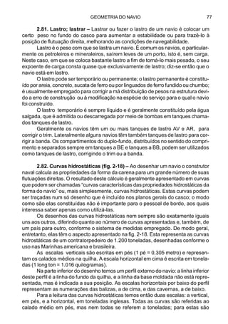 GEOMETRIA DO NAVIO 77
2.81. Lastro; lastrar – Lastrar ou fazer o lastro de um navio é colocar um
certo peso no fundo do casco para aumentar a estabilidade ou para trazê-lo à
posição de flutuação direita, melhorando as condições de navegabilidade.
Lastro é o peso com que se lastra um navio. É comum os navios, e particular-
mente os petroleiros e mineraleiros, saírem leves de um porto, isto é, sem carga.
Neste caso, em que se coloca bastante lastro a fim de torná-lo mais pesado, o seu
expoente de carga consta quase que exclusivamente de lastro; diz-se então que o
navio está em lastro.
O lastro pode ser temporário ou permanente; o lastro permanente é constitu-
ído por areia, concreto, sucata de ferro ou por linguados de ferro fundido ou chumbo;
é usualmente empregado para corrigir a má distribuição de pesos na estrutura devi-
do a erro de construção ou à modificação na espécie do serviço para o qual o navio
foi construído.
O lastro temporário é sempre líquido e é geralmente constituído pela água
salgada, que é admitida ou descarregada por meio de bombas em tanques chama-
dos tanques de lastro.
Geralmente os navios têm um ou mais tanques de lastro AV e AR, para
corrigir o trim. Lateralmente alguns navios têm também tanques de lastro para cor-
rigir a banda. Os compartimentos do duplo-fundo, distribuídos no sentido do compri-
mento e separados sempre em tanques a BE e tanques a BB, podem ser utilizados
como tanques de lastro, corrigindo o trim ou a banda.
2.82. Curvas hidrostáticas (fig. 2-18) – Ao desenhar um navio o construtor
naval calcula as propriedades da forma da carena para um grande número de suas
flutuações direitas. O resultado deste cálculo é geralmente apresentado em curvas
que podem ser chamadas “curvas características das propriedades hidrostáticas da
forma do navio” ou, mais simplesmente, curvas hidrostáticas. Estas curvas podem
ser traçadas num só desenho que é incluído nos planos gerais do casco; o modo
como são elas constituídas não é importante para o pessoal de bordo, aos quais
interessa saber apenas como utilizá-las.
Os desenhos das curvas hidrostáticas nem sempre são exatamente iguais
uns aos outros, diferindo quanto ao número de curvas apresentadas e, também, de
um país para outro, conforme o sistema de medidas empregado. De modo geral,
entretanto, elas têm o aspecto apresentado na fig. 2-18. Esta representa as curvas
hidrostáticas de um contratorpedeiro de 1.200 toneladas, desenhadas conforme o
uso nas Marinhas americana e brasileira.
As escalas verticais são escritas em pés (1 pé = 0,305 metro) e represen-
tam os calados médios na quilha. A escala horizontal em cima é escrita em tonela-
das (1 long ton = 1.016 quilogramas).
Na parte inferior do desenho temos um perfil externo do navio: a linha inferior
deste perfil é a linha do fundo da quilha, e a linha da base moldada não está repre-
sentada, mas é indicada a sua posição. As escalas horizontais por baixo do perfil
representam as numerações das balizas, a de cima, e das cavernas, a de baixo.
Para a leitura das curvas hidrostáticas temos então duas escalas: a vertical,
em pés, e a horizontal, em toneladas inglesas. Todas as curvas são referidas ao
calado médio em pés, mas nem todas se referem a toneladas; para estas são
 