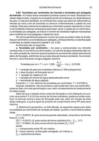 GEOMETRIA DO NAVIO 83
2.84. Toneladas por centímetro de imersão e toneladas por polegada
de imersão – É muitas vezes necessário conhecer quanto um navio, flutuando num
calado determinado, imergirá (ou emergirá) devido ao embarque (ou desembarque)
de peso. O cálculo é facilitado, se conhecermos o peso que deve ser adicionado ou
retirado do navio a fim de aumentar ou diminuir uniformemente o calado de uma
unidade. Este peso chama-se toneladas por centímetro quando representa o núme-
ro de toneladas métricas necessárias para fazer variar o calado de um centímetro,
ou toneladas por polegada, se indicar o número de toneladas inglesas necessárias
para modificar de uma polegada o calado do navio.
Os navios geralmente possuem curvas nas quais se podem obter as tonela-
das por centímetro ou as toneladas por polegada, correspondentes a cada flutuação
e referidas ao calado respectivo (curva 7, art. 2.82).
As fórmulas são as seguintes:
a. Toneladas por centímetro – Ao peso p acrescentado (ou retirado)
corresponde um aumento (ou diminuição) v no volume da água deslocada pelo na-
vio; esta variação de volume é igual ao produto do aumento de calado pela área do
plano de flutuação, admitindo-se que esta área permanece constante. Se conside-
rarmos o navio flutuando na água salgada, teremos:
T = variação de peso em toneladas métricas (1.000 quilogramas)
AF
= área do plano de flutuação em m2
c = variação do calado em cm
v = variação do volume de água deslocada pelo navio
d = densidade da água salgada.
Fazendo c = 1 cm, teremos as toneladas por centímetro: T = 0,01026 AF
Quando, entretanto, não se conhece o valor exato das “tons. por centímetro”,
pode-se obter com boa aproximação o seu valor correspondente ao deslocamento
em plena carga.
Sabe-se que a relação entre a área de flutuação e a do retângulo circuns-
crito varia entre 0,7 e 0,8 nos navios de formas ordinárias; podemos então subs-
tituir na fórmula acima a área de flutuação pelo seu valor em função da área
deste retângulo, a qual é igual ao produto do comprimento entre PP pela boca
máxima.
A. Baistrocchi apresentou, na Arte Navale, as seguintes regras para obter
as toneladas por centímetro de variação de calado, quando o navio está em plena
carga:
(1) T = 0,0070 L.B, para navios de grande velocidade, compridos e de formas
finas (CB
< 0,6)
(2) T = 0,0075 L.B, para navios de forma ordinária (0,6 CB
0,7)
(3) T = 0,0084 L.B, para navios de formas cheias (CB
> 0,7)
sendo:
L = comprimento entre PP, em metros;
B = boca máxima, na flutuação carregada, em metros; e
CB
= coeficiente de bloco.
AF
.c
Toneladas por cm = T = v.d = 1,026 . –––––– = AF
.c . 0,01026
100
–<–<
 