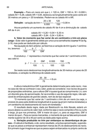 ARTE NAVAL88
Exemplo – Para um navio em que L = 120 m, GM’ = 150 m. W = 6.000 t,
calado AV = 5,26, calado AR = 5,84, deslocou-se longitudinalmente para vante em
30 metros um peso p = 20 toneladas. Pedem-se os calado AV e AR.
Solução:
Houve portanto um aumento de calado AV de 4 cm e diminuição de calado
AR de 4 cm:
calado AV = 5,26 + 0,04 = 5,30 m
calado AR = 5,84 - 0,04 = 5,80 m
b. Valor do momento que faz variar de um centímetro o trim em plena
carga – Este valor é geralmente obtido por uma curva semelhante à curva 11 da fig.
2-18, mas pode ser deduzido por cálculo.
Na equação do item anterior, se fizermos a variação de trim igual a 1 centíme-
tro, teremos:
O produto p . l representa o momento que faz variar de 1 centímetro o trim;
seu valor é:
D GM' 6 000 150
p . l = ––––– . ––––– = ––––––– . ––––– = 75
100 L 100 120
Se neste navio deslocarmos longitudinalmente de 30 metros um peso de 20
toneladas, a variação na diferença de calado será:
20 . 30
––––––––– = 8 cm
75
A altura metacêntrica GM’ é geralmente determinada para cada navio; mas
no caso de não se conhecer o seu valor, pode-se considerar, nos navios de guerra
de proporções ordinárias, que a altura GM’ é quase igual ao comprimento L e, com
um discreto grau de aproximação, far-se-á então o uso da seguinte regra, não apli-
cável às embarcações de grande calado, nem às de tipo especial:
“O momento que faz variar de 1 centímetro o trim de um navio (ou seja, o
produto do peso pela distância longitudinal) é quase igual (em metros-toneladas) a
um centésimo do deslocamento do navio em toneladas.”
O resultado desta regra, dada por Baistrocchi na Arte Navale, estará um
pouco abaixo ou acima do valor real, conforme seja o navio comprido e fino ou curto
e largo, já que nos primeiros, GM’ é maior do que L e, para os segundos, GM’ é
menor do que L. Para os navios mercantes, o momento de que se fala será provavel-
mente superior de 30 a 40 por cento ao dado pela regra acima.
c. Variação produzida no trim por embarque ou desembarque de pe-
sos – O cálculo é facilitado, e dá, como resultado, uma boa aproximação, supondo-
se que os pesos a embarcar representam menos de 2% do deslocamento do navio.
Em primeiro lugar imagina-se que os pesos sejam embarcados no próprio centro de
20 x 30 120
variação de trim = ––––––––– . ––––– = 0,08 m
6.000 150
1 p . l L
––––– = ––––– . –––––
100 W GM'
 