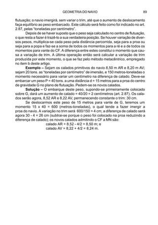GEOMETRIA DO NAVIO 89
flutuação; o navio imergirá, sem variar o trim, até que o aumento de deslocamento
faça equilíbrio ao peso embarcado. Este cálculo será feito como foi indicado no art.
2.87, pelas “toneladas por centímetro”.
Depois de se haver suposto que o peso seja calculado no centro de flutuação,
o que resta a fazer é trazê-lo a sua verdadeira posição. Se houver variação de diver-
sos pesos, multiplica-se cada peso pela distância percorrida, seja para a proa ou
seja para a popa e faz-se a soma de todos os momentos para a ré e a de todos os
momentos para vante do CF. A diferença entre estes constitui o momento que cau-
sa a variação de trim. A última operação então será calcular a variação de trim
produzida por este momento, o que se faz pelo método metacêntrico, empregado
no item b deste artigo.
Exemplo – Sejam os calados primitivos do navio 8,50 m AR e 8,20 m AV;
sejam 20 tons. as “toneladas por centímetro” de imersão, e 150 metros-toneladas o
momento necessário para variar um centímetro na diferença de calado. Deve-se
embarcar um peso P = 40 tons. a uma distância d = 15 metros para a proa do centro
de gravidade G no plano de flutuação. Pedem-se os novos calados.
Solução – O embarque deste peso, supondo-se primeiramente colocado
sobre G, dará um aumento de calado = 40/20 = 2 centímetros (art. 2.87). Os cala-
dos serão agora, 8,52 AR e 8,22 AV, permanecendo constante o trim: 30 cm.
Se deslocarmos este peso de 15 metros para vante de G, teremos um
momento 15 x 40 = 600 (metros-toneladas), o qual tende a fazer imergir a
proa do navio. A variação no trim será 600/150 = 4 cm; a diferença de calado será
agora 30 - 4 = 26 cm (subtrai-se porque o peso foi colocado na proa reduzindo a
diferença de calado); os novos calados admitindo o CF a MN são:
calado AR = 8,52 - 4/2 = 8,50 m; e
calado AV = 8,22 + 4/2 = 8,24 m.
 